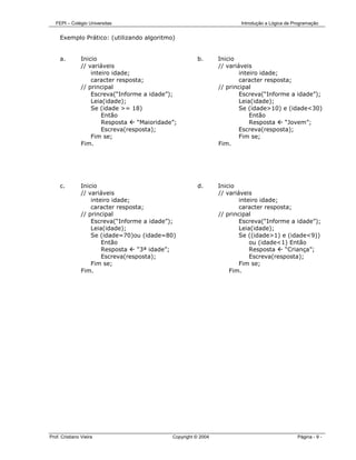 FEPI – Colégio Universitas                                            Introdução a Lógica de Programação


     Exemplo Prático: (utilizando algoritmo)


     a.         Inicio                                   b.       Inicio
                // variáveis                                      // variáveis
                    inteiro idade;                                        inteiro idade;
                    caracter resposta;                                    caracter resposta;
                // principal                                      // principal
                    Escreva(“Informe a idade”);                           Escreva(“Informe a idade”);
                    Leia(idade);                                          Leia(idade);
                    Se (idade >= 18)                                      Se (idade>10) e (idade<30)
                        Então                                                 Então
                        Resposta    “Maioridade”;                             Resposta    “Jovem”;
                        Escreva(resposta);                                Escreva(resposta);
                    Fim se;                                               Fim se;
                Fim.                                              Fim.




     c.         Inicio                                   d.       Inicio
                // variáveis                                      // variáveis
                    inteiro idade;                                        inteiro idade;
                    caracter resposta;                                    caracter resposta;
                // principal                                      // principal
                    Escreva(“Informe a idade”);                           Escreva(“Informe a idade”);
                    Leia(idade);                                          Leia(idade);
                    Se (idade=70)ou (idade=80)                            Se ((idade>1) e (idade<9))
                        Então                                                 ou (idade<1) Então
                        Resposta    “3ª idade”;                               Resposta    “Criança”;
                        Escreva(resposta);                                    Escreva(resposta);
                    Fim se;                                               Fim se;
                Fim.                                                  Fim.




Prof. Cristiano Vieira                         Copyright © 2004                                  Página - 9 -
 