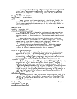 Assisting customer by receipt and processing of deposits, loan payments,
cashing checks, selling Cashier’s checks, and other transactions. Recording
transactions for compliance. Cash balancing. Cross-sell bank products and
services.
Liberty National Life Insurance
September 2009 – December 2009
Agent
Cold calling to business for presentations to employees. Meeting with
customers to determine needs and offer products to assist with those needs.
Completing applications for insurance approval. Delivering and reviewing the
policy with customers.
SunTrust Bank Macon, GA
July 1996 – September 2009
Licensed Assistant Branch Manager
Providing customer service by meeting customer needs through selling
products and services. Products sold are deposit accounts, loans, IRA’s, and
insurance products for financial planning. Outbound sales calls, including cold
calls.
Plan and evaluate all branch functions including sales, training, and
operations. Supervise branch employees. Scheduled employees. Conducting
reviews and corrective actions. Coach employees on sales, policy, and
regulations. Audit teller and customer service production.
Review customers’ accounts for fraud, money laundering, and other
irregular activity. Make decisions on problematic accounts. Support the
customer service staff in sales and handling difficult situations.
Financial Service Representative
Pro-actively sell products and services to customers. Assist customers
with financial decisions. Work with customers through the lending process.
Advise customers regarding loans and financial decisions. Creating customer
relationships to allow for personalized service. Offering support to management
in internal auditing and bookkeeping. Coaching and training employees.
Accounting Assistant
Reconciling various General Ledger accounts. Writing policy for the bank
regarding Bank Secrecy Act and other policy and procedures. Create and
implement review for document exceptions for branch documents. Audit of
Demand Deposit Charged-off accounts including creating and maintain a database
in Microsoft Access for reporting to CheckSystems, Collection Agencies, &
Equifax. Using the Access database, created a more efficient process reporting to
credit & collection agencies. Investigate & report fraud, policy violations, &
suspect activity of branch staff.
Teller Cash Balancer
Daily balancing teller cash General Ledger using mainframe, Lotus 1-2-3
(versions 4 and 5), Excel, Word and other company systems. Balancing ATM’s
and General Ledger accounts. Research on Microfilm. Audit and correct errors
with ATM’s for customers.
Tri-State Dairy Macon, Ga
November 1995 - July 1996
Route Settlement Lead Clerk
 