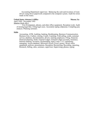 Accounting Department supervisor. Balancing the cash and inventory of route
drivers using driver paperwork compared to the computer system. Audit for errors
made on the routes.
United States Attorney's Office Macon, Ga
April 1994 - November 1995
Student Clerk, GS-1
Use of computers, phones, and other office equipment. Reception work. Audit
of closing legal files. Filing legal cases. Accurately typing subpoenas. Compiling jury
analysis. Planning seminars.
Skills
Accounting, ATM, Auditing, banking, Bookkeeping, Business Communication,
Business Law, Cashier, closing, Coach, Coaching, Cold calling, credit, customer
service, database, documentation, drivers, training employees, Filing, financial,
financial planning, funds, General Ledger, General Ledger accounts, insurance,
Internal auditing, inventory, Keyboarding, legal, Lotus 1-2-3, mainframe,
managing, Access database, Microsoft Access, Excel, money, Word, office
equipment, policies, presentations, Reception, Reconciling, Recording, reporting,
Research, Selling, sales, seminars, supervisor, Supervising, phones, typing
 