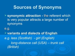 Sources of Synonyms
 synonymic attraction - thethe referent which
is very popular attracts a large number of
synonyms
e.g.e.g.
 variants and dialects of English
e.g. lass (Scottish) - girl (English)
long-distance call (USA) – trunk call
(British)
 