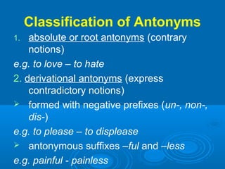 Classification of Antonyms
1. absolute or root antonyms (contrary
notions)
e.g. to love – to hate
2. derivational antonyms (express
contradictory notions)
 formed with negative prefixes (un-, non-,
dis-)
e.g. to please – to displease
 antonymous suffixes –ful and –less
e.g. painful - painless
 
