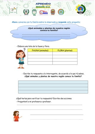 FAUNA (animales) FLORA (plantas)
¿Qué animales y plantas de nuestra región
conoce tu familia?
Ahora conversa con tu familia sobre lo observado y responde esta pregunta:
- Elabora una lista de la fauna y flora.
- Escribe tu respuesta a la interrogante, de acuerdo a lo que tú sabes.
¿Qué animales y plantas de nuestra región conoce tu familia?
¿Qué harías para verificar tu respuesta? Escribe dos acciones.
- Preguntaré a mi profesora o profesor.
……………………………………………………………………………………………………………………….
…………………………………………………………………………………………………………………………
……………………………………………………………………………………………………………………………………………
…………………………………………………………………………………………………………………………………………………………………………………..
 