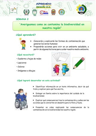 “Averiguamos como se contamina la biodiversidad en
nuestra región”
SEMANA 2
¿Qué aprenderé?
 Conocerás y explicarás las formas de contaminación que
generan los seres humanos
 Propondrás acciones para vivir en un ambiente saludable, a
partir de algunas lecturas para cuidar nuestro medio ambiente.
¿Qué necesitaré?
• Cuaderno u hojas de reúso
• Lapiceros
• Colores
• Imágenes o dibujos
¿Qué lograré desarrollar en esta actividad?
 Identificar información en un texto informativo, decir de qué
trata y explicar para qué fue escrito.
 Dialogar en familia sobre la importancia del cuidado de la
biodiversidad.
 Explicar qué consecuencias trae la contaminación y cuáles son las
acciones que la convierten en desastre para la flora y fauna.
 Presentar un video explicando las consecuencias de la
contaminación en la biodiversidad de nuestra región.
 