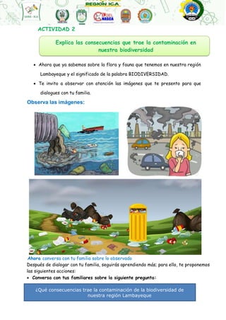 Explica las consecuencias que trae la contaminación en
nuestra biodiversidad
¿Qué consecuencias trae la contaminación de la biodiversidad de
nuestra región Lambayeque
?
ACTIVIDAD 2
 Ahora que ya sabemos sobre la flora y fauna que tenemos en nuestra región
Lambayeque y el significado de la palabra BIODIVERSIDAD.
 Te invito a observar con atención las imágenes que te presento para que
dialogues con tu familia.
Observa las imágenes:
Ahora conversa con tu familia sobre lo observado
Después de dialogar con tu familia, seguirás aprendiendo más; para ello, te proponemos
las siguientes acciones:
 Conversa con tus familiares sobre la siguiente pregunta:
 