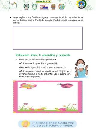  Luego, explica a tus familiares algunas consecuencias de la contaminación de
nuestra biodiversidad a través de un audio. Puedes escribir con ayuda de un
familiar.
• Conversa con tu familia de lo aprendido y
¿Qué parte de la aprendido te gusto más?
¿Has tenido alguna dificultad?, ¿cómo lo superaste?
¿Qué compromiso asumirías a partir de lo trabajado para
evitar contaminar el medio ambiente? Usa el cuadro para
escribir tu compromiso
 
