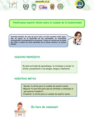 Queridas familias: En caso de que la niña o el niño necesite recibir algún
tipo de apoyo en el desarrollo de las actividades, es importante
acompañarla o acompañarlo en el proceso. Tomen en cuenta que no todas
las niñas ni todos los niños aprenden de la misma manera y al mismo
tiempo.
En esta actividad de aprendizaje, te invitamos a revisar tu
afiche y presentarlo a tus amigas, amigos y familiares
_Revisar tu afiche para el cuidado de nuestro medio.
-Mejorar tu escritura para que se entienda y comunique lo
que quieres transmitir.
-Presentar tu afiche para el cuidado de nuestro medio.
NUESTRO PROPÓSITO
NUESTRAS METAS
¡Es hora de comenzar!
Planificamos nuestro afiche sobre el cuidado de la biodiversidad
 