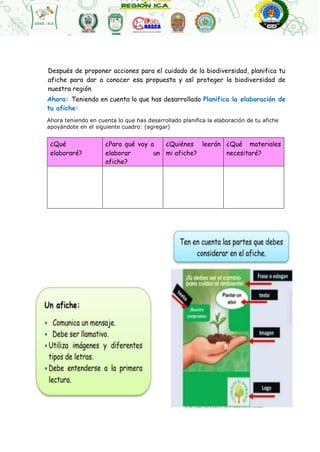 Después de proponer acciones para el cuidado de la biodiversidad, planifica tu
afiche para dar a conocer esa propuesta y así proteger la biodiversidad de
nuestra región
Ahora: Teniendo en cuenta lo que has desarrollado Planifica la elaboración de
tu afiche:
Ahora teniendo en cuenta lo que has desarrollado planifica la elaboración de tu afiche
apoyándote en el siguiente cuadro: (agregar)
¿Qué
elaboraré?
¿Para qué voy a
elaborar un
afiche?
¿Quiénes leerán
mi afiche?
¿Qué materiales
necesitaré?
 