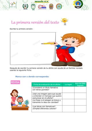 Ficha de evaluación de mi afiche Lo logré
Aún me falta
lograrlo
¿Consideré un título llamativo
con letras grandes?
¿Usé una imagen para que ayude
a entender el mensaje que quiero
comunicar en mi afiche?
¿La frase o el eslogan es breve y
transmite la idea con claridad?
¿Las letras son llamativas?
¿Empleé diferentes colores?
Escribe tu primera versión:
Después de escribir tu primera versión de tu afiche con ayuda de un familiar revísalo
usando la siguiente ficha:
Marca con x donde corresponda:
 