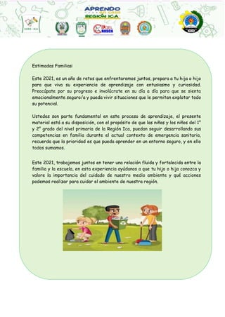 Estimadas Familias:
Este 2021, es un año de retos que enfrentaremos juntos, prepara a tu hija o hijo
para que viva su experiencia de aprendizaje con entusiasmo y curiosidad.
Preocúpate por su progreso e involúcrate en su día a día para que se sienta
emocionalmente seguro/a y pueda vivir situaciones que le permitan explotar todo
su potencial.
Ustedes son parte fundamental en este proceso de aprendizaje, el presente
material está a su disposición, con el propósito de que las niñas y los niños del 1°
y 2° grado del nivel primaria de la Región Ica, puedan seguir desarrollando sus
competencias en familia durante el actual contexto de emergencia sanitaria,
recuerda que la prioridad es que pueda aprender en un entorno seguro, y en ello
todos sumamos.
Este 2021, trabajemos juntos en tener una relación fluida y fortalecida entre la
familia y la escuela, en esta experiencia ayúdanos a que tu hijo o hija conozca y
valore la importancia del cuidado de nuestro medio ambiente y qué acciones
podemos realizar para cuidar el ambiente de nuestra región.
 
