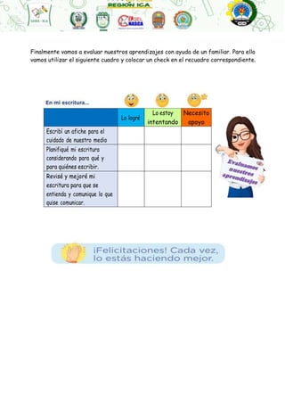 Finalmente vamos a evaluar nuestros aprendizajes con ayuda de un familiar. Para ello
vamos utilizar el siguiente cuadro y colocar un check en el recuadro correspondiente.
Lo logré
Lo estoy Necesito
intentando apoyo
Escribí un afiche para el
cuidado de nuestro medio
Planifiqué mi escritura
considerando para qué y
para quiénes escribir.
Revisé y mejoré mi
escritura para que se
entienda y comunique lo que
quise comunicar.
 