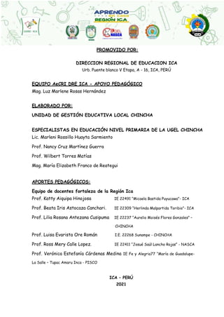 PROMOVIDO POR:
DIRECCION REGIONAL DE EDUCACION ICA
Urb. Puente blanco V Etapa, A - 16, ICA, PERÚ
EQUIPO AeCRI DRE ICA - APOYO PEDAGÓGICO
Mag. Luz Marlene Rosas Hernández
ELABORADO POR:
UNIDAD DE GESTIÓN EDUCATIVA LOCAL CHINCHA
ESPECIALISTAS EN EDUCACIÓN NIVEL PRIMARIA DE LA UGEL CHINCHA
Lic. Marleni Rossillo Huayta Sarmiento
Prof. Nancy Cruz Martínez Guerra
Prof. Wilbert Torres Matías
Mag. María Elizabeth Franco de Reategui
APORTES PEDAGÓGICOS:
Equipo de docentes fortaleza de la Región Ica
Prof. Katty Aiquipa Hinojosa IE 22491 “Micaela Bastida Puyucawa”- ICA
Prof. Beata Iris Astocaza Canchari. IE 22309 “Herlinda Malpartida Toribio”- ICA
Prof. Lilia Rosana Antezana Cusipuma IE 22237 “Aurelio Moisés Flores Gonzales” –
CHINCHA
Prof. Luisa Evarista Ore Román I.E. 22268 Sunampe - CHINCHA
Prof. Ross Mery Calle Lopez. IE 22411 “Josué Saúl Lancho Rojas” - NASCA
Prof. Verónica Estefanía Cárdenas Medina IE Fe y Alegria77 “María de Guadalupe-
La Salle – Tupac Amaru Inca - PISCO
ICA – PERÚ
2021
 