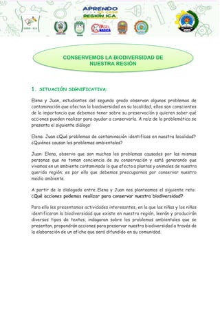 1. SITUACIÓN SIGNIFICATIVA:
Elena y Juan, estudiantes del segundo grado observan algunos problemas de
contaminación que afectan la biodiversidad en su localidad, ellos son conscientes
de la importancia que debemos tener sobre su preservación y quieren saber qué
acciones pueden realizar para ayudar a conservarla. A raíz de la problemática se
presenta el siguiente diálogo:
Elena: Juan ¿Qué problemas de contaminación identificas en nuestra localidad?
¿Quiénes causan los problemas ambientales?
Juan: Elena, observo que son muchos los problemas causados por las mismas
personas que no toman conciencia de su conservación y está generando que
vivamos en un ambiente contaminado lo que afecta a plantas y animales de nuestra
querida región; es por ello que debemos preocuparnos por conservar nuestro
medio ambiente.
A partir de lo dialogado entre Elena y Juan nos planteamos el siguiente reto:
¿Qué acciones podemos realizar para conservar nuestra biodiversidad?
Para ello les presentamos actividades interesantes, en la que las niñas y los niños
identificaran la biodiversidad que existe en nuestra región, leerán y producirán
diversos tipos de textos, indagaran sobre los problemas ambientales que se
presentan, propondrán acciones para preservar nuestra biodiversidad a través de
la elaboración de un afiche que será difundido en su comunidad.
CONSERVEMOS LA BIODIVERSIDAD DE
NUESTRA REGIÒN
 