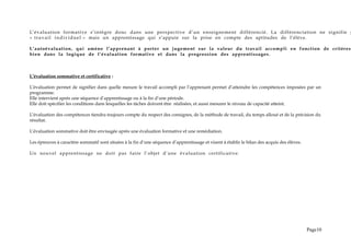 L’évaluation formative s’intègre donc dans une perspective d’un enseignement différencié. La différenciation ne signifie p
« travail individuel » mais un apprentissage qui s’appuie sur la prise en compte des aptitudes de l’élève.
L’autoévaluation, qui amène l’apprenant à porter un jugement sur la valeur du travail accompli en fonction de critères
bien dans la logique de l’évaluation formative et dans la progression des apprentissages.
L’évaluation sommative et certificative :
L’évaluation permet de signifier dans quelle mesure le travail accompli par l’apprenant permet d’atteindre les compétences imposées par un
programme.
Elle intervient après une séquence d’apprentissage ou à la fin d’une période.
Elle doit spécifier les conditions dans lesquelles les tâches doivent être réalisées, et aussi mesurer le niveau de capacité atteint.
L’évaluation des compétences tiendra toujours compte du respect des consignes, de la méthode de travail, du temps alloué et de la précision du
résultat.
L’évaluation sommative doit être envisagée après une évaluation formative et une remédiation.
Les épreuves à caractère sommatif sont situées à la fin d’une séquence d’apprentissage et visent à établir le bilan des acquis des élèves.
Un nouvel apprentissage ne doit pas faire l’objet d’une évaluation certificative.
Page10
 
