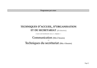 Programme par cours
TECHNIQUES D’ACCUEIL, D’ORGANISATION
ET DE SECRETARIAT (10 PÉRIODES)
2 cours sont mentionnés sous ce « chapeau » :
Communication
Communication (Min 2 heures)
(Min 2 heures)
et
Techniques du secrétariat
Techniques du secrétariat (Min. 4 heures)
(Min. 4 heures)
Page12
 