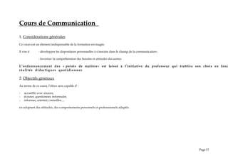 Cours de Communication
1. Considérations générales
Ce cours est un élément indispensable de la formation envisagée.
Il vise à - développer les dispositions personnelles à s’inscrire dans le champ de la communication ;
- favoriser la compréhension des besoins et attitudes des autres
L’ordonnancement des « points de matière» est laissé à l’initiative du professeur qui établira son choix en fonc
réalités didactiques quotidiennes
2. Objectifs généraux
Au terme de ce cours, l’élève sera capable d’ :
- accueillir avec aisance,
- écouter, questionner, reformuler,
- informer, orienter, conseiller,…
en adoptant des attitudes, des comportements personnels et professionnels adaptés.
Page13
 