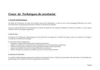 Cours de Techniques de secrétariat
1. Conseils méthodologiques
Au début de la formation, les acquis des étudiants peuvent être hétérogènes. La mise en œuvre d’une pédagogie différenciée sera source
d’enrichissement, des groupes pourront être constitués où l’entraide sera sollicitée.
Lors de la personnalisation de l’environnement de travail, le professeur fera respecter l’affichage du bureau de manière à ce que chaque
utilisateur retrouve ses propres applications.
L’étude du clavier
L’utilisation d’un didacticiel d’apprentissage du clavier peut être envisagée pour consolider les acquis ou pour une initiation à la frappe à
l’aveugle par la méthode des dix doigts.
Le professeur amènera l’apprenant à :
- manipuler le matériel informatique dans le respect des procédures,
- adopter un maintien face au poste de travail correspondant aux recommandations européennes,
- mettre en oeuvre plusieurs mécanismes de mémorisation (visuelle, auditive, gestuelle),
- acquérir une méthode de travail et un objet d’efficacité et de précision,
- situer la compétence à acquérir et sa finalité au niveau de son travail professionnel
Le traitement de l’information
Les activités d’apprentissage associeront les fonctions du traitement de texte à l’étude de la présentation des documents. La chronologie des
apprentissages liés au logiciel est laissée à l‘appréciation du professeur.
Page20
 