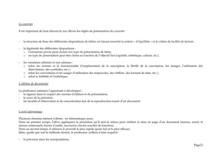 Le courrier
Il est important de faire découvrir aux élèves les règles de présentation du courrier :
- la structure de base des différentes dispositions de lettres en faisant ressortir la notion « d’équilibre » et le critère de facilité de lecture,
- la légitimité des différentes dispositions :
o l’entreprise privée peut choisir son type de présentation de lettre,
o un type de présentation peut être choisi en fonction de l’objectif fixé (rapidité, esthétique, culture, etc.).
- les variations admises et non admises :
o selon les normes et la fonctionnalité (l’emplacement de la suscription, le libellé de la suscription, les marges, l’utilisation des
abréviations, des symboles, etc.) ;
o selon les conventions et les usages (l’utilisation des majuscules, des chiffres, des formats de date, etc.) ;
o selon la lisibilité et l’esthétique.
L’édition de documents
Le professeur amènera l’apprenant à développer :
- la rigueur dans le respect des normes d’édition et de présentation,
- le souci de la précision,
- les facultés d’observation et de concentration lors de la reproduction exacte d’un document.
L’outil informatique
Plusieurs chemins mènent à Rome : en informatique aussi.
Dans un premier temps, l’élève appliquera la procédure qu’il sent le mieux pour réaliser la mise en page d’un document (menus, souris et
menus contextuels, barres d’outils, raccourcis clavier, touches de fonction).
Dans un second temps, il utilisera le procédé le plus rapide (pour lui) et le plus efficace.
Mais, quelle que soit la méthode choisie, le professeur veillera à faire acquérir :
- la précision dans les manipulations,
Page21
 
