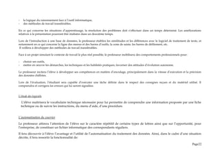 - la logique du raisonnement face à l’outil informatique,
- des méthodes de travail transférables.
En ce qui concerne les situations d’apprentissage, la résolution des problèmes doit s’effectuer dans un temps déterminé. Les améliorations
relatives à la présentation pourront être réalisées dans un deuxième temps.
Lors de l’introduction à une base de données, le professeur établira les similitudes et les différences avec le logiciel de traitement de texte, et
notamment en ce qui concerne la ligne des menus et des barres d’outils, la zone de saisie, les barres de défilement, etc.
Il veillera à développer des méthodes de travail transférables.
Face à un projet simulant le contexte de travail le plus réel possible, le professeur mobilisera des comportements professionnels pour:
- choisir ses outils,
- mettre en oeuvre les démarches, les techniques et les habiletés pratiques, favoriser des attitudes d’évolution autonome.
Le professeur incitera l’élève à développer ses compétences en matière d’encodage, principalement dans la vitesse d’exécution et la précision
des données chiffrées.
Lors de l’évaluation, l’étudiant sera capable d’exécuter une tâche définie dans le respect des consignes reçues et du matériel utilisé. Il
comprendra et corrigera les erreurs qui lui seront signalées.
L’étude des logiciels
L’élève maîtrisera le vocabulaire technique nécessaire pour lui permettre de comprendre une information proposée par une fiche
technique ou de suivre les instructions, du menu d’aide, d’une procédure.
L’automatisation du courrier
Le professeur attirera l’attention de l’élève sur le caractère répétitif de certains types de lettres ainsi que sur l’opportunité, pour
l’entreprise, de constituer un fichier informatique des correspondants réguliers.
Il fera découvrir à l’élève l’avantage et l’utilité de l’automatisation du traitement des données. Ainsi, dans le cadre d’une situation
décrite, il fera ressortir la fonctionnalité de:
Page22
 