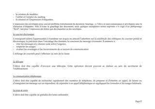 - la création de modèles,
- l’utilité et l’emploi du mailing,
- la création et l’impression d’étiquettes.
L’impression des enveloppes pose souvent problème (entraînement du document, bourrage...); l’élève en aura connaissance et privilégiera ainsi la
réalisation d’étiquettes. Afin d’éviter le gaspillage des documents, seuls quelques exemplaires seront imprimés s’il s’agit d’un publipostage
“fictif”, tant pour l’impression des lettres que des étiquettes ou des envelopes.
Le courrier électronique
L’enseignant aidera l’apprenant(e) à transférer ses acquis en attirant l’attention sur la similitude des rubriques du courrier postal et
électronique, la précision dans l’encodage des données, la concision du message à formuler. Il amènera à :
- trier les messages et y donner suite selon l’urgence,
- respecter les usages
- évaluer les avantages et les inconvénients de ce moyen de communication
L’échange de courriels peut s’effectuer au sein de la classe.
La télécopie
L’élève doit être capable d’envoyer une télécopie. Cette opération devrait pouvoir se réaliser au sein du secrétariat de
l’établissement.
La communication téléphonique
L’élève doit être capable de rechercher rapidement des numéros de téléphone, de préparer et d’émettre un appel, de laisser ou
d’enregistrer un message sur un répondeur, de répondre à un appel téléphonique en appliquant les formules et les usages habituels.
La prise de notes
L’élève doit être capable de prendre des notes ordonnées
Page23
 