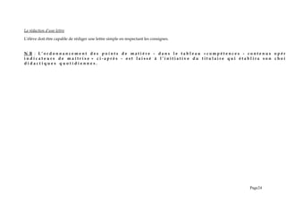 La rédaction d’une lettre
L’élève doit être capable de rédiger une lettre simple en respectant les consignes.
N B : L ’ o r d o n n a n c e m e n t d e s p o i n t s d e m a t i è r e - d a n s l e t a b l e a u « c o m p é t e n c e s - c o n t e n u s o p é r
i n d i c a t e u r s d e m a î t r i s e » c i - a p r è s - e s t l a i s s é à l ’ i n i t i a t i v e d u t i t u l a i r e q u i é t a b l i r a s o n c h o i
d i d a c t i q u e s q u o t i d i e n n e s .
Page24
 
