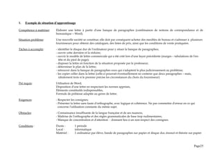 1. Exemple de situation d’apprentissage
Compétence à maîtriser: Elaborer une lettre à partir d'une banque de paragraphes (combinaison de notions de correspondance et de
bureautique – Word).
Situation problème: Une nouvelle société se constitue; elle doit par conséquent acheter des meubles de bureau et s'adresser à plusieurs
fournisseurs pour obtenir des catalogues, des listes de prix, ainsi que les conditions de vente pratiquées.
Tâches à accomplir: - identifier le disque dur de l'ordinateur pour y situer la banque de paragraphes;
- ouvrir cette dernière et la réduire;
- ouvrir le modèle de lettre commerciale qui a été créé lors d'une leçon précédente (marges – tabulations de l'en-
tête et du pied de page);
- disposer la lettre en fonction de la situation proposée par le professeur;
- déterminer le plan de la lettre;
- retrouver dans la banque de paragraphes ceux qui s'adaptent le plus judicieusement au problème;
- les copier coller dans la lettre (celle-ci pourrait éventuellement ne contenir que deux paragraphes – mais,
idéalement trois si le premier précise les circonstances du choix du fournisseur)
Pré requis: Utilisation de Word,
Disposition d'une lettre en respectant les normes apprises,
Eléments constitutifs indispensables,
Formule de politesse adaptée au genre de lettre.
Exigences: - Respecter les consignes;
- Présenter la lettre sans faute d'orthographe, avec logique et cohérence. Ne pas commettre d'erreur en ce qui
concerne l'utilisation constante du même sujet.
Obstacles: - Connaissance insuffisante de la langue française et de ses nuances,
- Maîtrise de l'orthographe et des règles grammaticales de base trop rudimentaires,
- Manque de concentration et d'attention - donnant lieu à un non-respect des consignes.
Conditions : Durée : 1 période
Local : informatique
Matériel : 1 ordinateur par élève, bande de paragraphes sur papier et disque dur, énoncé et théorie sur papier
Page25
 
