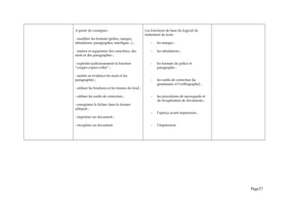 A partir de consignes :
- modifier les formats (police, marges,
tabulations, paragraphes, interligne...) ;
- insérer et supprimer des caractères, des
mots et des paragraphes ;
- exploiter judicieusement la fonction
“couper-copier-coller” ;
- mettre en évidence les mots et les
paragraphes ;
- utiliser les bordures et les trames de fond ;
- utiliser les outils de correction ;
- enregistrer le fichier dans le dossier
adéquat ;
- imprimer un document ;
- récupérer un document.
Les fonctions de base du logiciel de
traitement de texte :
- les marges ;
- les tabulations ;
- les formats de police et
paragraphe ;
- les outils de correction (la
grammaire et l’orthographe) ;
- les procédures de sauvegarde et
de récupération de documents ;
- l’aperçu avant impression ;
- l’impression.
Page27
 