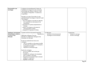 Personnaliser une
enveloppe
Configurer (éventuellement) l’option de
l’utilisateur du logiciel et créer un format
d’enveloppe par défaut à l’aide de l’outil
“Enveloppes et étiquettes” à l’adresse de
l’expéditeur.
Procéder à la saisie d’une lettre et créer
simultanément l’enveloppe à l’aide de l’outil
“Enveloppes” :
- créer l’enveloppe et encoder les adresses
de l’expéditeur (si nécessaire) et du
destinataire ;
- paramétrer les options (imprimante et
format) ;
- insérer l’enveloppe au document et
dactylographier la lettre ;
- enregistrer et imprimer le fichier.
Appliquer correctement
les procédures relatives
à l’envoi d’une
télécopie
A partir de divers documents imprimés,
identifier les
différentes rubriques d’un for-,
Identifier les différentes rubriques d’un
formulaire de télécopie.
A l’aide du traitement de texte et de
consignes :
- créer ou modifier un document modèle
de télécopie personnalisé à l’entreprise ;
- enregistrer le modèle ;
- imprimer le formulaire type.
A partir de consignes,
- ouvrir le modèle créé en tant que
document ;
- compléter les rubriques du formulaire
type et rédiger le message ;
- enregistrer le formulaire dans le dossier
adéquat et l’imprimer ;
- expédier la télécopie;
La télécopie :
- principe de fonctionnement
- avantages et inconvénients.
L’apprenant :
- prépare le message
- envoie le message.
Page38
 