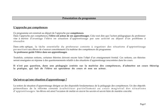 Présentation du programme
L’approche par compétences
Ce programme est construit au départ de l’approche par compétences.
Dans l’approche par compétences, l’élève est acteur de ses apprentissages. Cela veut dire que l’action pédagogique du professeur
vise à mettre d’avantage l’élève en situation d’apprentissage par une activité au départ d’un problème à
résoudre.
Dans cette optique, la tâche essentielle du professeur consiste à organiser des situations d’apprentissage
pe r me tt ant aux élèves de s’exercer concrètement à la maîtrise des compétences du programme.
Le professeur guide l’élève dans ses apprentissages.
Toutefois, certaines notions, certaines théories doivent encore faire l’objet d’un enseignement frontal. Ces notions, ces théories
seront enseignées en réponse à des questionnements relatifs à des situations d’apprentissage rencontrées dans les cours.
Il n’est pas question, dans une pédagogie centrée sur la maîtrise des compétences, d’admettre un cours théoriqu
la pratique, qui fait de l’élève un spectateur du cours et non un acteur.
Qu’est-ce qu’une situation d’apprentissage ?
La notion de situation d’apprentissage désigne un des dispositifs fondamentaux de la pédagogie des compétences. Un des objectifs
primordiaux de la réforme consiste à s u b s t i t u e r p a r t i e l l e m e n t a u c o u r s m a g i s t r a l d e s s i t u a t i o n s
d’apprentissages : les élèves ont ainsi l’occasion de mettre en œuvre les savoirs et savoir-faire de manière concrète.
Page5
 