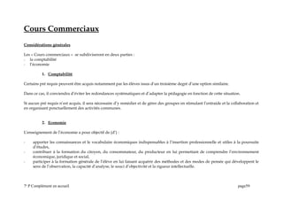 Cours Commerciaux
Considérations générales
Les « Cours commerciaux « se subdiviseront en deux parties :
- la comptabilité
- l’économie
1. Comptabilité
Certains pré requis peuvent être acquis notamment par les élèves issus d’un troisième degré d’une option similaire.
Dans ce cas, il conviendra d’éviter les redondances systématiques et d’adapter la pédagogie en fonction de cette situation.
Si aucun pré requis n’est acquis, il sera nécessaire d’y remédier et de gérer des groupes en stimulant l’entraide et la collaboration et
en organisant ponctuellement des activités communes.
2. Economie
L’enseignement de l’économie a pour objectif de (d’) :
- apporter les connaissances et le vocabulaire économiques indispensables à l’insertion professionnelle et utiles à la poursuite
d’études,
- contribuer à la formation du citoyen, du consommateur, du producteur en lui permettant de comprendre l’environnement
économique, juridique et social,
- participer à la formation générale de l’élève en lui faisant acquérir des méthodes et des modes de pensée qui développent le
sens de l’observation, la capacité d’analyse, le souci d’objectivité et la rigueur intellectuelle.
7e
P Complément en accueil page59
 