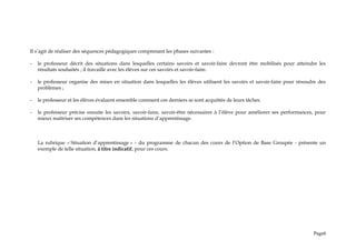 Il s’agit de réaliser des séquences pédagogiques comprenant les phases suivantes :
- le professeur décrit des situations dans lesquelles certains savoirs et savoir-faire devront être mobilisés pour atteindre les
résultats souhaités ; il travaille avec les élèves sur ces savoirs et savoir-faire.
- le professeur organise des mises en situation dans lesquelles les élèves utilisent les savoirs et savoir-faire pour résoudre des
problèmes ;
- le professeur et les élèves évaluent ensemble comment ces derniers se sont acquittés de leurs tâches.
- le professeur précise ensuite les savoirs, savoir-faire, savoir-être nécessaires à l’élève pour améliorer ses performances, pour
mieux maîtriser ses compétences dans les situations d’apprentissage.
La rubrique « Situation d’apprentissage » - du programme de chacun des cours de l’Option de Base Groupée - présente un
exemple de telle situation, à titre indicatif, pour ces cours.
Page6
 