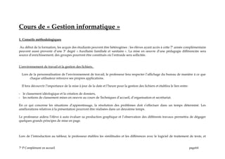 Cours de « Gestion informatique »
1. Conseils méthodologiques
Au début de la formation, les acquis des étudiants peuvent être hétérogènes : les élèves ayant accès à cette 7e
année complémentaire
peuvent aussi provenir d’une 3e
degré « Auxiliaire familiale et sanitaire ». La mise en oeuvre d’une pédagogie différenciée sera
source d’enrichissement; des groupes pourront être constitués où l’entraide sera sollicitée.
L’environnement de travail et la gestion des fichiers.
Lors de la personnalisation de l’environnement de travail, le professeur fera respecter l’affichage du bureau de manière à ce que
chaque utilisateur retrouve ses propres applications.
Il fera découvrir l’importance de la mise à jour de la date et l’heure pour la gestion des fichiers et établira le lien entre:
- le classement idéologique et la création de dossiers,
- les notions de classement mises en oeuvre au cours de Techniques d’accueil, d’organisation et secrétariat.
En ce qui concerne les situations d’apprentissage, la résolution des problèmes doit s’effectuer dans un temps déterminé. Les
améliorations relatives à la présentation pourront être réalisées dans un deuxième temps.
Le professeur aidera l’élève à auto évaluer sa production graphique et l’observation des différents travaux permettra de dégager
quelques grands principes de mise en page.
Lors de l’introduction au tableur, le professeur établira les similitudes et les différences avec le logiciel de traitement de texte, et
7e
P Complément en accueil page64
 
