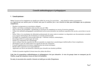 Conseils méthodologiques et pédagogiques
1. Conseils généraux :
Mettre l’accent sur les compétences ne signifie pas oublier les savoirs, les savoir-faire,… mais plutôt les mettre en perspective :
on n’apprend pas une matière pour la restituer mais pour la mobiliser face à une situation et donc pour développer une ou plusieurs
compétences.
- Planifier le programme en concertation collégiale
- Veiller à une bonne coordination entre tous les cours de l’OBG
- Dans la mesure des possibilités, appréhender le maximum de compétences au travers d’exercices pratiques
- Utiliser des méthodes pédagogiques essentiellement actives pour permettre une meilleure acquisition des savoirs, savoir-faire et savoir-
être
- Inciter l’élève à la consultation de référentiels professionnels de toutes sortes en mettant à sa disposition une documentation actualisée
et un support informatique afin d’entretenir sa curiosité professionnelle
- Privilégier les compétences transversales telles que : s’informer, analyser, communiquer,…
- Encourager l’élève à se préoccuper de l’autre
- Insister sur l’importance de la déontologie
- Avoir confiance dans les capacités des élèves et prendre en compte leurs caractéristiques intellectuelles et leurs compétences.
- Développer le sens de l’observation et la capacité de tirer des conclusions
- S’assurer régulièrement de la bonne compréhension des termes techniques
- Rendre l’élève autonome en le responsabilisant
- Apprendre aux élèves une démarche cohérente pour résoudre une situation problème
- Vérifier de manière régulière la bonne tenue des cahiers des élèves.
Cette liste de propositions méthodologiques et pédagogiques n’est pas exhaustive : le vécu du groupe classe ne manquera pas de
l’étoffer, au gré des situations vécues au cours le la formation.
En outre, la succession des conseils ci énoncés ne trahit pas un ordre d’importance.
Page7
 