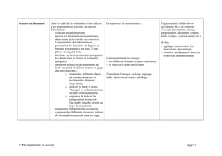 Scanner un document Dans le cadre de la réalisation d’une affiche,
d’un programme d’activités, de cartons
d’invitation
- collecter les informations;
- relever les informations importantes;
- déterminer le format du document et
l’organisation des informations;
- paramétrer les fonctions du logiciel et
réaliser le scannage d’un logo, d’une
photo, d’un petit texte.
- attribuer un nom pertinent et enregistrer
les objets dans le format et le dossier
adéquats;
- démarrer le logiciel (de traitement de
texte ou autre) et réaliser la mise en page
des informations: -
o insérer les différents objets
de manière à mettre en
évidence les éléments
importants;
o afficher la barre d’outils
“Images” et redimensionner,
rectifier éventuellement;
o organiser le texte et les
images dans le souci de
l’accroche visuelle propre au
type de document;
- enregistrer et imprimer le document;
- comparer les différents travaux et relever
d’éventuelles erreurs de mise en page.
Le scanner et la numérisation.
L’enregistrement des images:
- les différents formats et leurs extensions;
- le poids et la taille des fichiers.
L’insertion d’images: cadrage, rognage,
taille, dimensionnement, habillage.
L’apprenant(e) réalise divers
documents liés à sa fonction
d’accueil (invitations, menus,
programmes, affichettes, folders,
tarifs, badges, cartes d’entrée, etc.).
lI/elle:
- applique correctement les
procédures de scannage;
- transfère un document dans un
texte en le dimensionnant.
7e
P Complément en accueil page77
 