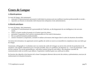 Cours de Langue
1. Objectifs généraux
Le cours de langue doit notamment :
 concourir à l’épanouissement personnel et individuel en promouvant une meilleure insertion professionnelle et sociale ;
 répondre aux besoins et demandes réels émanant des entreprises et des administrations.
2. Objectifs spécifiques
Le cours de langue doit notamment :
 contribuer à l’enrichissement de la personnalité de l’individu, au développement de son intelligence et de son sens
social ;
 initier à d’autres modes de pensée et à d’autres types de culture ;
 permettre l’acquisition d’un outil de communication et d’un outil d’information ;
 être un outil de formation professionnelle ;
 amener l’étudiant à comprendre, connaître et utiliser activement cette langue dans le cadre de situations diversifiées.
Au terme de la formation, les apprenants seront capables de mettre en œuvre un ensemble de compétences dans une tâche qui
les intègre.
Grammaire, orthographe et vocabulaire sont vus comme des outils de la langue au service des activités de production et de
réception. Cela signifie notamment qu’in n’est plus possible, dans ces conditions, de dispenser un « cours de grammaire » isolé
de tout contexte. Les savoirs grammaticaux sont mieux retenus lorsqu’ils sont reliés à des situations concrètes de
communication orale ou écrite et, par ailleurs, l’expression s’améliore grâce aux outils qu’on utilise.
En fonction des objectifs et des besoins de la classe l’enseignant alternera découverte des notions, systématisation, exercices de
renforcement et évaluation formative.
7e
P Complément en accueil page78
 