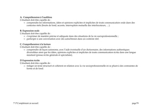 A. Compréhension à l’audition
L’étudiant doit être capable de :
 comprendre les informations, idées et opinions explicites et implicites de toute communication orale dans des
contextes réels (bruits de fond, accents, interruption mutuelle des interlocuteurs, …).
B. Expression orale
L’étudiant doit être capable de :
 s’exprimer de manière précise et adéquate dans des situations de la vie socioprofessionnelle ;
 participer à une conversation avec des autochtones dans un contexte réel.
C. Compréhension à la lecture
L’étudiant doit être capable de :
 comprendre de façon autonome, avec l’aide éventuelle d’un dictionnaire, des informations authentiques
diversifiées ainsi que les idées, opinions explicites et implicites de toute communication écrite dans une langue
standard (presse écrite générale et spécialisée).
D Expression écrite
L’étudiant doit être capable de :
 rédiger un texte structuré et cohérent en relation avec la vie socioprofessionnelle en se pliant à des contraintes de
forme et de fond.
7e
P Complément en accueil page79
 