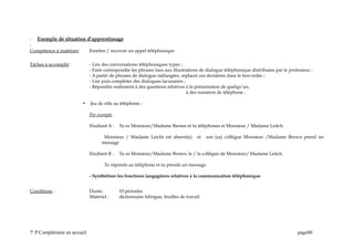 - Exemple de situation d’apprentissage
-
Compétence à maîtriser: Emettre / recevoir un appel téléphonique
Tâches à accomplir: - Lire des conversations téléphoniques types ;
- Faire correspondre les phrases lues aux illustrations de dialogue téléphonique distribuées par le professeur ;
- A partir de phrases de dialogue mélangées, replacer ces dernières dans le bon ordre ;
- Lire puis compléter des dialogues lacunaires ;
- Répondre oralement à des questions relatives à la présentation de quelqu’un,
à des numéros de téléphone ;
 Jeu de rôle au téléphone :
Par exemple
Etudiant A : Tu es Monsieur/Madame Barnes et tu téléphones et Monsieur / Madame Leitch.
Monsieur / Madame Leicht est absent(e) et son (sa) collègue Monsieur /Madame Brown prend un
message
Etudiant B : Tu es Monsieur/Madame Brown, le / la collègue de Monsieur/ Madame Leitch.
Tu réponds au téléphone et tu prends un message.
- Synthétiser les fonctions langagières relatives à la communication téléphonique
Conditions : Durée : 10 périodes
Matériel : dictionnaire bilingue, feuilles de travail
7e
P Complément en accueil page80
 