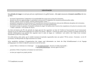 LES STAGES
Les périodes de stages ne sont pas prévues explicitement à la grille horaire ; elles sont néanmoins vivement conseillées dès lors
qu’elles :
- favorisent l’appropriation, l’intégration et la transférabilité des acquis tout au long de la formation,
- donnent du sens aux apprentissages et permettent la découverte et l’adaptation aux situations professionnelles réelles
(horaire, rythmes, travail en équipe, activités professionnelles variées…)
- permettent l’articulation et la structuration de l’ensemble des ressources disciplinaires relevant des différentes disciplines de la formation,
- enrichissent la réflexion de l’élève sur son projet personnel et son projet professionnel,
- favorisent la remise en question, l’évaluation constante du degré de maîtrise dans l’exercice des compétences et la prise de conscience entre
« l’idéal à atteindre » et les limites de chacun.
Au choix de l’école et du PO, des périodes de stages peuvent être organisées sur base de l’Arrêté du Gouvernement de la Communauté
française du 27/01/1999 portant application de l’article 53 du décret « Missions » et fixant par année, forme et secteur, le nombre maximum de
périodes hebdomadaires qui peuvent être organisés dans le cadre de stages en « institution » (cet arrêté a fait l’objet d’une circulaire
ministérielle A/99/5 du 11/02/1999)
Cet arrêté précise, entre autres, que le nombre maximum de périodes organisables dans une option 7 PB du secteur « Economie » est de 10
p/semaine, soit 400 périodes de stages maximum sur l’année.
Si les modalités pratiques d’organisation des stages sont déterminées au choix du Chef d’établissement et de l’équipe
pédagogique, les critères et objectifs à poursuivre sont les suivants :
- amener l’élève à s’informer et à s’interroger sur son projet personnel « devenir un adulte responsable »
et son projet professionnel « devenir agent d’accueil » ;
- permettre à l’élève d’exprimer et d’analyser ses motivations ;
- se situer par rapport aux projets précités.
7e
P Complément en accueil page84
 