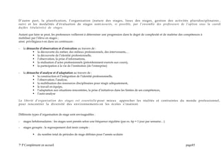 D’autre part, la planification, l’organisation (nature des stages, lieux des stages, gestion des activités pluridisciplinaires…
suivi et les modalités d’évaluation de stages sont assurés, si possible, par l’ensemble des professeurs de l’option sous la coordin
du/des titulaire(s) de stages.
Autant que faire se peut, les professeurs veilleront à déterminer une progression dans le degré de complexité et de maîtrise des compétences à
mobiliser par l’élève en stages ;
ainsi privilégiera-t-on dans un continuum :
- la démarche d’observation et d’exécution au travers de :
 la découverte du métier, des milieux professionnels, des intervenants,…
 la découverte de l’identité professionnelle,
 l’observation, la prise d’informations,
 la réalisation d’actes professionnels (précédemment exercés aux cours),
 la participation à la vie de l’institution (de l’entreprise)
- la démarche d’analyse et d’adaptation au travers de :
 la construction et l’intégration de l’identité professionnelle,
 l’observation, l’analyse,
 la mobilisation des ressources disciplinaires pour réagir adéquatement,
 le travail en équipe,
 l’adaptation aux situations rencontrées, la prise d’initiatives dans les limites de ses compétences,
 l’auto-analyse
La liberté d’organisation des stages est essentielle pour mieux approcher les réalités et contraintes du monde professionnel,
pour rencontrer la diversité des environnements où les écoles s’insèrent.
Différents types d’organisation de stage sont envisageables :
- stages hebdomadaires : les stages sont prestés selon une fréquence régulière (par ex. 6p = 1 jour par semaine…)
- stages groupés : le regroupement doit tenir compte :
 du nombre total de périodes de stage définies pour l’année scolaire
7e
P Complément en accueil page85
 