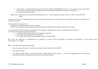  des moments de regroupement les plus favorables pour l’option (disponibilité du tuteur / de la tutrice de stage, organisation
interne du lieu de stage, nombre de stagiaires issus d’autres écoles accueillis dans l’institution, l’entreprise,…)
 des projets personnels des élèves.
- stages mixtes : des périodes sont prestées de façon régulière (par ex : 1 jour/ semaine) alors que d’autres le sont sur une période plus
longue.
Toutefois, pour favoriser l’apprentissage des élèves, une période minimum de 3 semaines (15 jours ouvrables) consécutives d’immersion est
vivement conseillée.
Chaque professeur devra préciser :
- les objectifs de formation poursuivis durant le stage,
- la nature des compétences exercées, des ressources disciplinaires mobilisées et des tâches évaluées durant le stage.
Les stages offrent de réelles situations d’exploitation des compétences disciplinaires relatives aux disciplines de la formation.
Le choix des institutions dépend nécessairement :
 des objectifs de formation décrits dans le présent programme,
 du cadre de supervision offert par l’institution,
 de la nature des activités professionnelles exercées par les stagiaires.
Par souci de cohérence et d’efficacité, les périodes de stage seront attribuées, de manière privilégiée, à l’un et/ou l’autre
disciplines de l’OBG .
NB : Tout stage fera obligatoirement l’objet :
- d’une convention de stage (cf modèle de convention fixe par l’AGCF du 27/01/1999),
- d’un rapport de stage,
- d’un relevé de stages (tableau comprenant les lieux de stage (dénomination, adresse,….), les dates, les répartitions et le volume global
des périodes prestées, les signatures des maître et tuteur (trice) de stage,
7e
P Complément en accueil page86
 