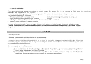3. Rôle de l’Enseignant :
L’enseignant organisera les apprentissages en tenant compte des acquis des élèves, puisque la classe peut être constituée
possédant des compétences très variées.
Par conséquent, le professeur peut constituer des groupes pour lesquels il élaborera des situations d’apprentissage adaptées.
Lors d’un nouvel apprentissage, il veillera à :
- Provoquer ou maintenir la poursuite du travail (motivation animation, gestion du temps des groupes…)
- Fournir aux apprenants des vues d’ensemble régulières (synthèse)
- Aider l’apprenant à trouver les moyens d’exprimer son cheminement (procédure et matières)
- Mesurer le résultat sous forme d’évaluation formative.
Le sens de la communication, de l’écoute, du respect de l’autre et du savoir-vivre est à développer tout au long de l’apprentissage.
Enfin, une collaboration entre les enseignants des différentes disciplines est indispensable au développement transversal de certaines
compétences.
L’EVALUATION
L’évaluation formative
L’évaluation formative est un outil indispensable à un bon apprentissage.
L’évaluation formative correspond à l’intention d’observer ou de recevoir des informations afin d’améliorer les apprentissages. Elle constitue une
information qui permet de progresser ; c’est un diagnostic qui s’intègre de manière constante dans le processus d’apprentissage afin d’aider
l’apprenant à améliorer son cheminement.
C’est une pédagogie qui débouchera soit sur :
a) une modification de la démarche didactique de l’enseignant : chaque individu possède un style d’apprentissage dominant
(visuel, auditif, kinesthésique) que l’on peut privilégier ;
b) une remédiation (erreur en cours d’apprentissage ne doit pas être considérée comme une faute) : une démarche d’analyse
s’établit pour identifier la cause de l’erreur et débouche sur une position de remédiation.
Page9
 