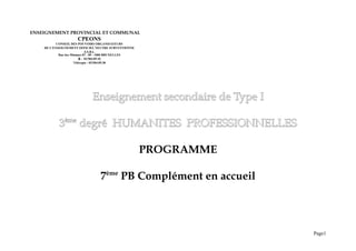 ENSEIGNEMENT PROVINCIAL ET COMMUNAL
CPEONS
CONSEIL DES POUVOIRS ORGANISATEURS
DE L'ENSEIGNEMENT OFFICIEL NEUTRE SUBVENTIONNE
A.S.B.L.
Rue des Minimes 87 - 89 - 1000 BRUXELLES
& : 02/504.09.10
Télécopie : 02/504.09.38
Enseignement secondaire de Type I
Enseignement secondaire de Type I
3
3ème
ème
degré HUMANITES PROFESSIONNELLES
degré HUMANITES PROFESSIONNELLES
PROGRAMME
7ème
PB Complément en accueil
Page1
 