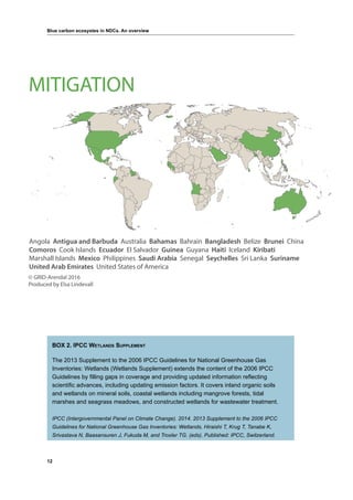 12
Blue carbon ecosystes in NDCs. An overview
BOX 2. IPCC Wetlands Supplement
The 2013 Supplement to the 2006 IPCC Guidelines for National Greenhouse Gas
Inventories: Wetlands (Wetlands Supplement) extends the content of the 2006 IPCC
Guidelines by filling gaps in coverage and providing updated information reflecting
scientific advances, including updating emission factors. It covers inland organic soils
and wetlands on mineral soils, coastal wetlands including mangrove forests, tidal
marshes and seagrass meadows, and constructed wetlands for wastewater treatment.
IPCC (Intergovernmental Panel on Climate Change). 2014. 2013 Supplement to the 2006 IPCC
Guidelines for National Greenhouse Gas Inventories: Wetlands, Hiraishi T, Krug T, Tanabe K,
Srivastava N, Baasansuren J, Fukuda M, and Troxler TG. (eds). Published: IPCC, Switzerland.
Angola Antigua and Barbuda Australia Bahamas Bahrain Bangladesh Belize Brunei China
Comoros Cook Islands Ecuador El Salvador Guinea Guyana Haiti Iceland Kiribati
Marshall Islands Mexico Philippines Saudi Arabia Senegal Seychelles Sri Lanka Suriname
United Arab Emirates United States of America
© GRID-Arendal 2016
Produced by Elsa Lindevall
MITIGATION
 