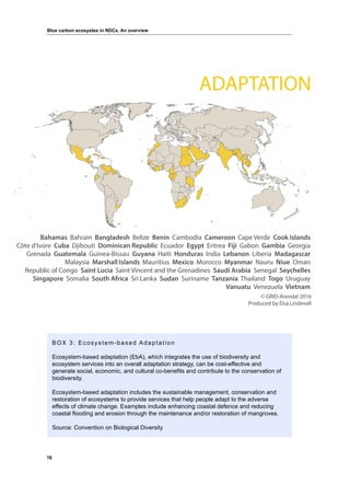 16
Blue carbon ecosystes in NDCs. An overview
BOX 3: Ecosystem-based Adaptation
Ecosystem-based adaptation (EbA), which integrates the use of biodiversity and
ecosystem services into an overall adaptation strategy, can be cost-effective and
generate social, economic, and cultural co-benefits and contribute to the conservation of
biodiversity.
Ecosystem-based adaptation includes the sustainable management, conservation and
restoration of ecosystems to provide services that help people adapt to the adverse
effects of climate change. Examples include enhancing coastal defence and reducing
coastal flooding and erosion through the maintenance and/or restoration of mangroves.
Source: Convention on Biological Diversity
Bahamas Bahrain Bangladesh Belize Benin Cambodia Cameroon Cape Verde Cook Islands
Côte d’Ivore Cuba Djibouti Dominican Republic Ecuador Egypt Eritrea Fiji Gabon Gambia Georgia
Grenada Guatemala Guinea-Bissau Guyana Haiti Honduras India Lebanon Liberia Madagascar
Malaysia Marshall Islands Mauritius Mexico Morocco Myanmar Nauru Niue Oman
Republic of Congo Saint Lucia Saint Vincent and the Grenadines Saudi Arabia Senegal Seychelles
Singapore Somalia South Africa Sri Lanka Sudan Suriname Tanzania Thailand Togo Uruguay
Vanuatu Venezuela Vietnam
© GRID-Arendal 2016
Produced by Elsa Lindevall
ADAPTATION
 