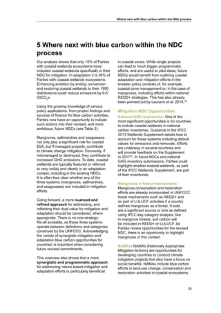 23
Where next with blue carbon within the NDC process
Our analysis shows that only 19% of Parties
with coastal wetlands ecosystems have
included coastal wetlands specifically in their
NDC for mitigation. In adaptation it is 39% of
Parties with coastal wetlands ecosystems.
Enhancing ambition by ending conversion
and restoring coastal wetlands to their 1990
distributions could reduce emissions by 0.6
GtCO2
e.
Using the growing knowledge of various
policy applications, from project findings and
sources of finance for blue carbon activities,
Parties now have an opportunity to include
such actions into their revised, and more
ambitious, future NDCs (see Table 2).
Mangroves, saltmarshes and seagrasses
not only play a significant role for coastal
EbA, but if managed properly, contribute
to climate change mitigation. Conversly, if
mismanaged or destroyed, they contribute to
increased GHG emissions. To date, coastal
wetlands are typically featured or referred
to very visibly and clearly in an adaptation
context, including in the existing NDCs.
It is often less clear whether any of the
three systems (mangroves, saltmarshes,
and seagrasses) are included in mitigation
efforts.
Going forward, a more nuanced and
refined approach for addressing, and
reflecting their dual value for mitigation and
adaptation should be considered, where
appropriate. There is no one-strategy-
fits-all available, as these three systems
operate between definitions and categories
construed by the UNFCCC. Acknowledging
the variety of synergistic mitigation and
adaptation blue carbon opportunities for
countries’ is important when considering
future revised commitments.
This overview also shows that a more
synergistic and programmatic approach
for addressing nature-based mitigation and
adaptation efforts is particularly beneficial
in coastal zones. While single projects
can lead to much bigger programmatic
efforts, and are useful to pilot ideas, future
NDCs would benefit from outlining coastal
adaptation and mitigation efforts in the
broader policy contexts of, for example,
coastal zone management or, in the case of
mangroves, including efforts within national
REDD+ strategies. This has also already
been pointed out by Laurans et al. 2016.29
Mitigation NDC Opportunities
National GHG inventories: One of the
most significant opportunities is for countries
to include coastal wetlands in national
carbon inventories. Guidance in the IPCC
2013 Wetlands Supplement details how to
account for these systems including default
values for emissions and removals. Efforts
are underway in several countries and
will provide feedback on the Supplement
in 201730
. In future NDCs and national
GHG inventory submissions, Parties could
highlight whether coastal wetlands, as part
of the IPCC Wetlands Supplement, are part
of their inventories.
Mangroves in forest mechanisms:
Mangrove conservation and restoration
efforts are already incorporated in UNFCCC
forest mechanisms such as REDD+ and
as part of LULUCF activities if a country
defines mangroves as a forest. If soils
are a significant source or sink as defined
using IPCC key category analysis, like
in mangrove forests, soil carbon will
be included in REDD+ or LULUCF. As
Parties review opportunities for the revised
NDC, there is an opportunity to highlight
mangroves in this context.
NAMAs: NAMAs (Nationally Appropriate
Mitigation Actions) are opportunities for
developing countries to conduct climate
mitigation projects that also have a focus on
social benefits. NAMAs include blue carbon
efforts in land-use change, conservation and
restoration activities in coastal ecosystems.
5 Where next with blue carbon within the NDC
process
 