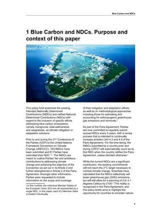 5
Blue Carbon and NDCs
1 Blue Carbon and NDCs. Purpose and
context of this paper
This policy brief examines the existing
Intended Nationally Determined
Contributions (INDCs) and ratified National
Determined Contributions (NDCs) with
regard to the inclusion of specific efforts
addressing blue carbon ecosystems,
namely mangroves, tidal saltmarshes
and seagrasses, as climate mitigation or
adaptation solutions.
Prior to and during the 21st
Conference of
the Parties (COP) to the United Nations
Framework Convention on Climate
Change (UNFCCC), 163 INDCsi
have
been submitted and 81 Parties have
submitted their NDC 1,2
. The INDCs are
meant to outline Parties’ fair and ambitious
contributions to addressing climate
change and achieving the objective of the
Convention as set out in its Article 2 and
further strengthened in Article 2 of the Paris
Agreement. Amongst other infomration,
Parties were requested to include
information on the scope and coverage
i In this number, the individual Member States of
the European Union (EU) are all represented by a
single NDC. In this paper, each EU Member State
is treated individually.
of their mitigation and adaptation efforts,
as well as on methodological approaches
including those for estimating and
accounting for anthropogenic greenhouse
gas emissions and removals.3
As part of the Paris Agreement, Parties
are now committed to regularly submit
revised NDCs every 5 years, with a review
process that is intended to continually
increase ambition (Art 4.3 and 4.9 of the
Paris Agreement). For the time being, the
INDCs submitted by a country prior and
during COP21 will automatically count as its
first NDC when the country ratifies the Paris
Agreement, unless decided otherwise.4
While the current NDCs are a significant
contribution, the existing commitments
will not reach the 2°C target necessary to
combat climate change. Scientists have
calculated that the NDCs collectively will
lower greenhouse gas (GHG) emissions
but will still allow for a warming of 2.6–3.1
degrees Celsius by 2100.5
This reality is
recognized in the Paris Agreement, and
this policy briefs aims to highlight the
opportunity for countries to consider nature-
 