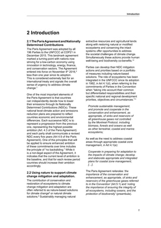 7
Introduction
2.1TheParisAgreementandNationally
Determined Contributions
The Paris Agreement was adopted by all
196 Parties to the UNFCCC at COP21 in
December 2015. This landmark agreement
marked a turning point with nations now
striving for a low-carbon economy using
innovation in technology, energy, finance,
and conservation sectors. The Agreement
entered into force on November 4th
2016,6
less than one year since its adoption.
This is considered extremely fast for an
international treaty and signals the overall
sense of urgency to address climate
change.7
One of the most important elements of
the Paris Agreement is that countries
can independently decide how to lower
their emissions through its Nationally
Determined Contributions (NDCs). These
national level climate action and emissions
reduction plans are prepared to reflect
countries economic and environmental
differences. Each successive NDC is to
represent a progression from the previous
one, representing the highest possible
ambition (Art. 4.3 of the Paris Agreement)
and each party shall communicate a revised
NDC every five years (Art 4.9 of the Paris
Agreement). One of the principles that will
be applied to ensure enhanced ambition
of these commitments over time includes
the principle of “no backsliding.” While it
is a non-legal aspect of the Agreement, it
indicates that the current level of ambition is
the baseline, and that for each review period
countries should increase their ambition
accordingly.
2.2 Using nature to support climate
change mitigation and adaptation.
The contribution of conservation and
restoration of ecosystems to climate
change mitigation and adaptation are
often referred to as nature-based solutions
for climate change8
or natural climate
solutions.9
Sustainably managing natural
extractive resources and agricultural lands
along with restoring natural or modified
ecosystems and conserving the intact
systems offer opportunities to address
the societal challenges of climate change.
Simultaneously these actions provide human
well-being and biodiversity co-benefits.10
Parties can develop their NDC mitigation
actions and priorities based on a portfolio
of measures including nature-based
solutions. The role of ecosystems has been
integrated in the UNFCCC since its adoption
in 1992, in Art 4.1(d), when referring to the
commitments of Parties in the Convention
when “taking into account their common
but differentiated responsibilities and their
specific national and regional development
priorities, objectives and circumstances.”11
Promote sustainable management,
and promote and cooperate in the
conservation and enhancement, as
appropriate, of sinks and reservoirs of
all greenhouse gases not controlled
by the Montreal Protocol, including
biomass, forests and oceans as well
as other terrestrial, coastal and marine
ecosystems;
As well as the need to address coastal
areas through appropriate coastal zone
management, in Art 4.1(e):
Cooperate in preparing for adaptation to
the impacts of climate change; develop
and elaborate appropriate and integrated
plans for coastal zone management,
[…].
The Paris Agreement reiterates ‘the
importance of the conservation and
enhancement, as appropriate, of sinks and
reservoirs of the greenhouse gases referred
to in the Convention’ (Art.5.1) and ‘noting
the importance of ensuring the integrity of
all ecosystems, including oceans, and the
protection of biodiversity’ (preambula).
2 Introduction
 