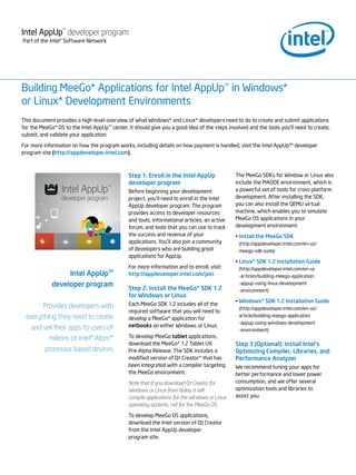 Intel AppUp developer program
                 SM




Part of the Intel® Software Network




Building MeeGo* Applications for Intel AppUp in Windows*                                   SM




or Linux* Development Environments
This document provides a high-level overview of what Windows* and Linux* developers need to do to create and submit applications
for the MeeGo* OS to the Intel AppUp center. It should give you a good idea of the steps involved and the tools you’ll need to create,
                                      SM



submit, and validate your application.

For more information on how the program works, including details on how payment is handled, visit the Intel AppUpSM developer
program site (http://appdeveloper.intel.com).



                                              Step 1: Enroll in the Intel AppUp                 The MeeGo SDKs for Window or Linux also
                                              developer program                                 include the MADDE environment, which is
                                              Before beginning your development                 a powerful set of tools for cross-platform
                                              project, you’ll need to enroll in the Intel       development. After installing the SDK,
                                              AppUp developer program. The program              you can also install the QEMU virtual
                                              provides access to developer resources            machine, which enables you to simulate
                                              and tools, informational articles, an active      MeeGo OS applications in your
                                              forum, and tools that you can use to track        development environment.
                                              the success and revenue of your                   • Install the MeeGo SDK
                                              applications. You’ll also join a community         (http://appdeveloper.intel.com/en-us/
                                              of developers who are building great               meego-sdk-suite)
                                              applications for AppUp.
                                                                                                • Linux* SDK 1.2 Installation Guide
                                              For more information and to enroll, visit:         (http://appdeveloper.intel.com/en-us
                  Intel AppUpSM               http://appdeveloper.intel.com/join                 -articles/building-meego-application
             developer program                                                                   -appup-using-linux-development
                                              Step 2: Install the MeeGo* SDK 1.2                 -environment)
                                              for Windows or Linux
                                                                                                • Windows* SDK 1.2 Installation Guide
       Provides developers with               Each MeeGo SDK 1.2 includes all of the
                                                                                                 (http://appdeveloper.intel.com/en-us/
                                              required software that you will need to
 everything they need to create               develop a MeeGo* application for
                                                                                                 article/building-meego-application
                                                                                                 -appup-using-windows-development
  and sell their apps to users of             netbooks on either Windows or Linux.
                                                                                                 -environment)
         millions of Intel® Atom™             To develop MeeGo tablet applications,
                                              download the MeeGo* 1.2 Tablet UX                 Step 3 (Optional): Install Intel’s
       processor-based devices                Pre-Alpha Release. The SDK includes a             Optimizing Compiler, Libraries, and
                                              modified version of Qt Creator* that has          Performance Analyzer
                                              been integrated with a compiler targeting         We recommend tuning your apps for
                                              the MeeGo environment.                            better performance and lower power
                                              Note that if you download Qt Creator for          consumption, and we offer several
                                              Windows or Linux from Nokia, it will              optimization tools and libraries to
                                              compile applications for the Windows or Linux     assist you.
                                              operating systems, not for the MeeGo OS.

                                              To develop MeeGo OS applications,
                                              download the Intel version of Qt Creator
                                              from the Intel AppUp developer
                                              program site.
 