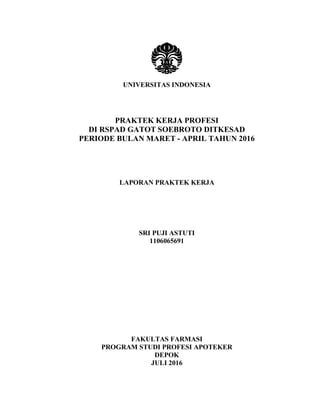 UNIVERSITAS INDONESIA
PRAKTEK KERJA PROFESI
DI RSPAD GATOT SOEBROTO DITKESAD
PERIODE BULAN MARET - APRIL TAHUN 2016
LAPORAN PRAKTEK KERJA
SRI PUJI ASTUTI
1106065691
FAKULTAS FARMASI
PROGRAM STUDI PROFESI APOTEKER
DEPOK
JULI 2016
 