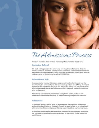 The Admissions Process
There are four basic steps involved in entering Mercy Home for Boys & Girls.

Contact or Referral
We reach out to people in the community who may know of an at-risk child who
needs a fresh start. Teachers, school guidance counselors, parents and other relatives,
social service professionals—any caring adult who recognizes a child’s cry for help can
make a referral to Mercy Home by calling 312-738-7590.


Informational Visit
A representative from our Admissions program will outline for the child and the
child’s family the services offered. We answer any questions about Mercy Home and
explain what is expected of the youth and the youth’s family. And, we provide them
with our handbook of rules and information which they must read and understand
prior to placement.

If the family wishes to seek placement at Mercy Home for the youth, we will
schedule an assessment that consists of academic testing and personal interviews.


Assessment
• Academic Testing—A brief series of tests measures the cognition, achievement
and emotional well-being of the youth. This will be used to help us set educational
achievement and treatment goals and design a plan to address any learning issues.

• Interview—Conducted by a master’s level diagnostician, the interview establishes
the young person’s motivation, appropriateness for placement, clinical needs, and
social history.
 