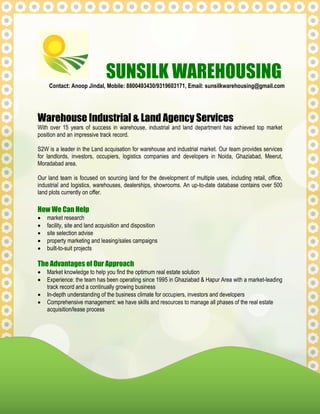 SUNSILK WAREHOUSING
Contact: Anoop Jindal, Mobile: 8800493430/9319603171, Email: sunsilkwarehousing@gmail.com
Warehouse Industrial & Land Agency Services
With over 15 years of success in warehouse, industrial and land department has achieved top market
position and an impressive track record.
S2W is a leader in the Land acquisation for warehouse and industrial market. Our team provides services
for landlords, investors, occupiers, logistics companies and developers in Noida, Ghaziabad, Meerut,
Moradabad area.
Our land team is focused on sourcing land for the development of multiple uses, including retail, office,
industrial and logistics, warehouses, dealerships, showrooms. An up-to-date database contains over 500
land plots currently on offer.
How We Can Help
 market research
 facility, site and land acquisition and disposition
 site selection advise
 property marketing and leasing/sales campaigns
 built-to-suit projects
The Advantages of Our Approach
 Market knowledge to help you find the optimum real estate solution
 Experience: the team has been operating since 1995 in Ghaziabad & Hapur Area with a market-leading
track record and a continually growing business
 In-depth understanding of the business climate for occupiers, investors and developers
 Comprehensive management: we have skills and resources to manage all phases of the real estate
acquisition/lease process
 